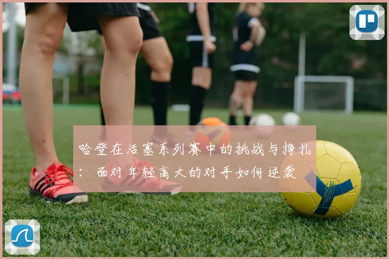 哈登在活塞系列赛中的挑战与挣扎：面对年轻高大的对手如何逆袭