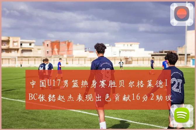 中国U17男篮热身赛胜贝尔格莱德IBC张懿赵杰表现出色贡献16分2助攻2抢断
