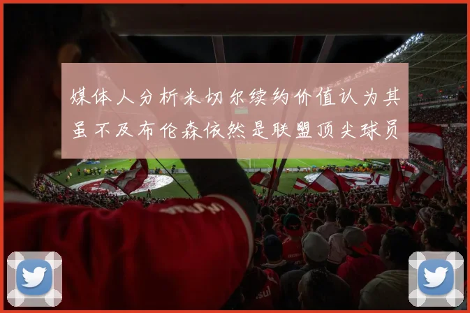 媒体人分析米切尔续约价值认为其虽不及布伦森依然是联盟顶尖球员