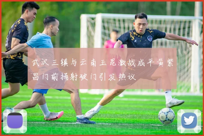 武汉三镇与云南玉昆激战成平黄紫昌门前捅射破门引发热议