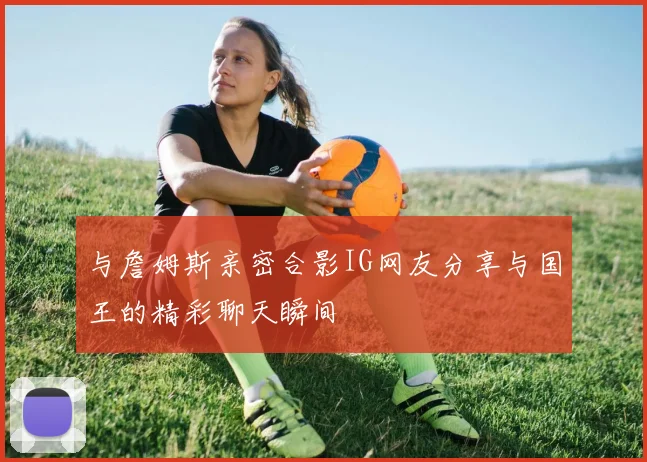 与詹姆斯亲密合影IG网友分享与国王的精彩聊天瞬间