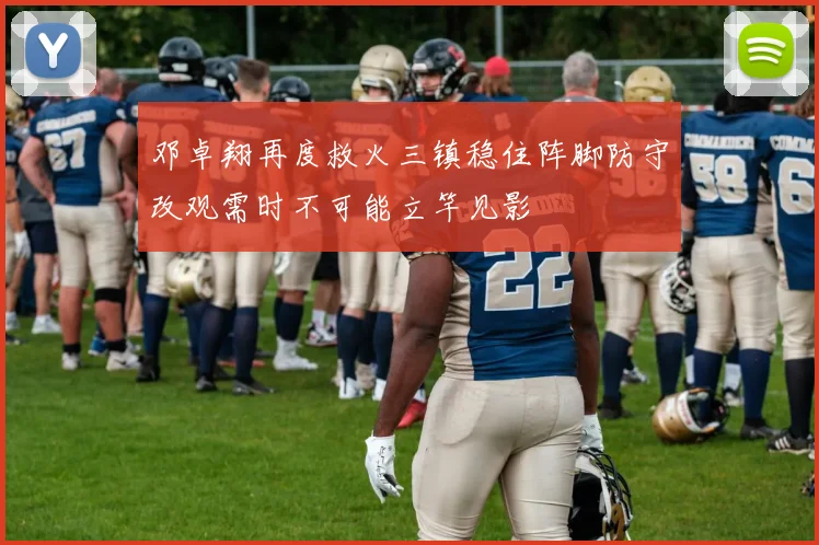 邓卓翔再度救火三镇稳住阵脚防守改观需时不可能立竿见影
