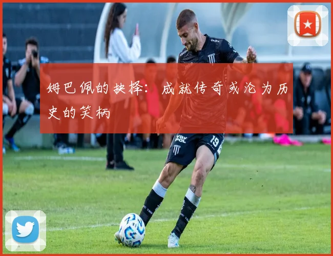 姆巴佩的抉择：成就传奇或沦为历史的笑柄