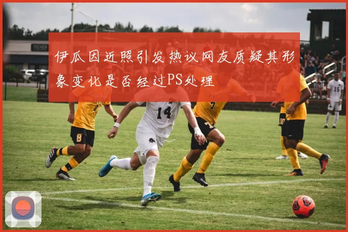 伊瓜因近照引发热议网友质疑其形象变化是否经过PS处理