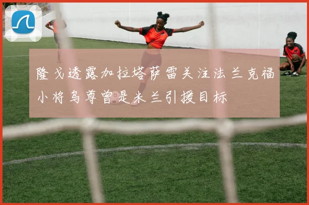 隆戈透露加拉塔萨雷关注法兰克福小将乌尊曾是米兰引援目标