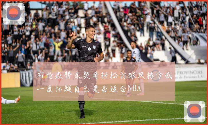 布伦森赞东契奇轻松打球风格令我一度怀疑自己是否适合NBA