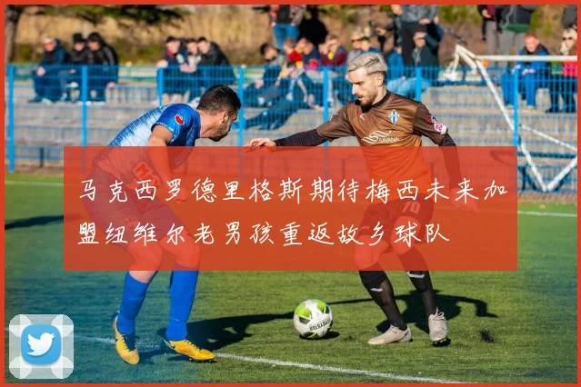 马克西罗德里格斯期待梅西未来加盟纽维尔老男孩重返故乡球队